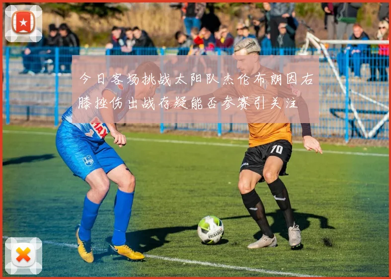 今日客场挑战太阳队杰伦布朗因右膝挫伤出战存疑能否参赛引关注