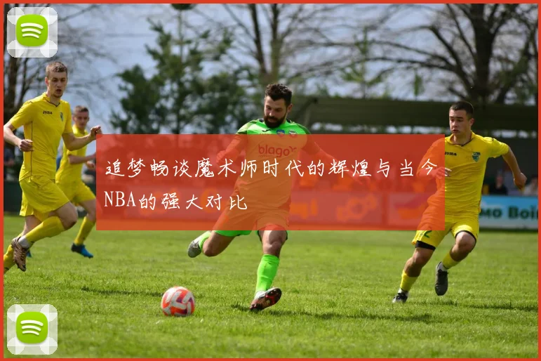 追梦畅谈魔术师时代的辉煌与当今NBA的强大对比