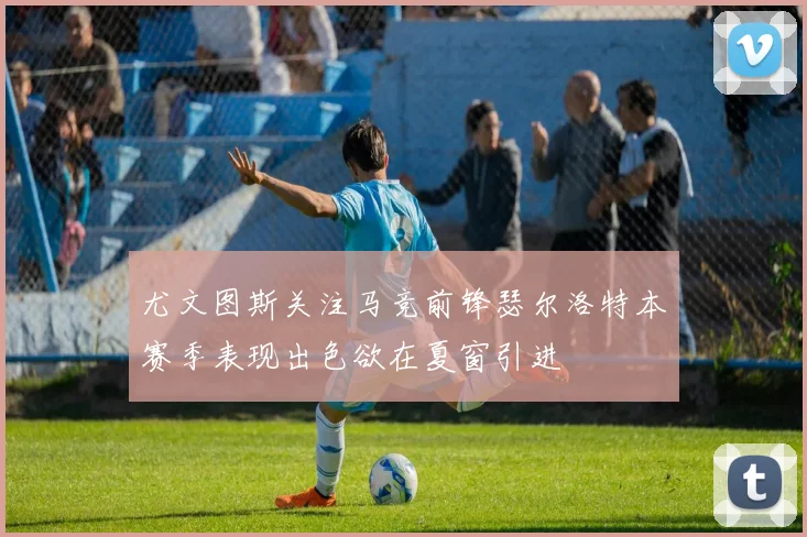 尤文图斯关注马竞前锋瑟尔洛特本赛季表现出色欲在夏窗引进